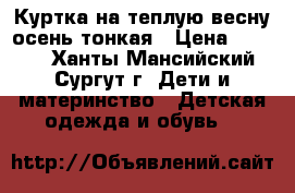 Куртка на теплую весну,осень,тонкая › Цена ­ 1 000 - Ханты-Мансийский, Сургут г. Дети и материнство » Детская одежда и обувь   